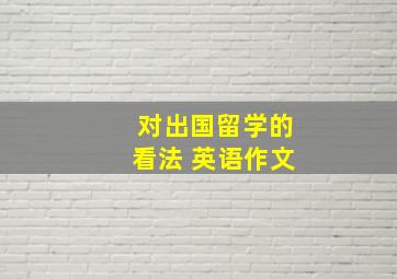 对出国留学的看法 英语作文